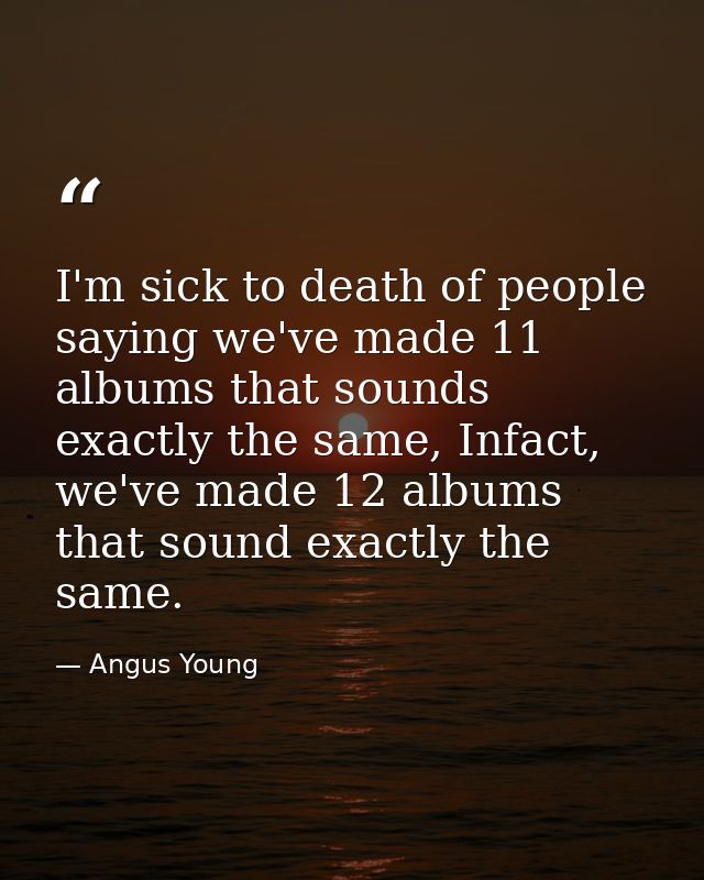 I'm sick to death of people saying we've made 11 albums that sounds exactly the same, Infact, we've made 12 albums that  — Angus Young