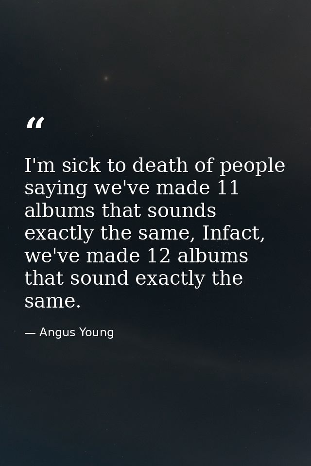 I'm sick to death of people saying we've made 11 albums that sounds exactly the same, Infact, we've made 12 albums that  — Angus Young