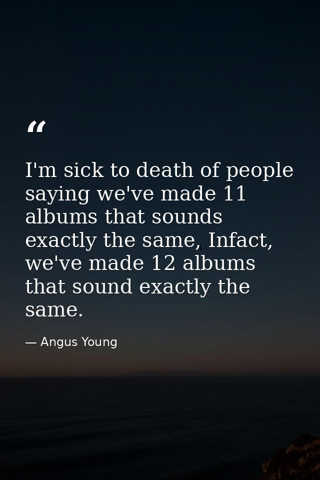 I'm sick to death of people saying we've made 11 albums that sounds exactly the same, Infact, we've made 12 albums that  — Angus Young