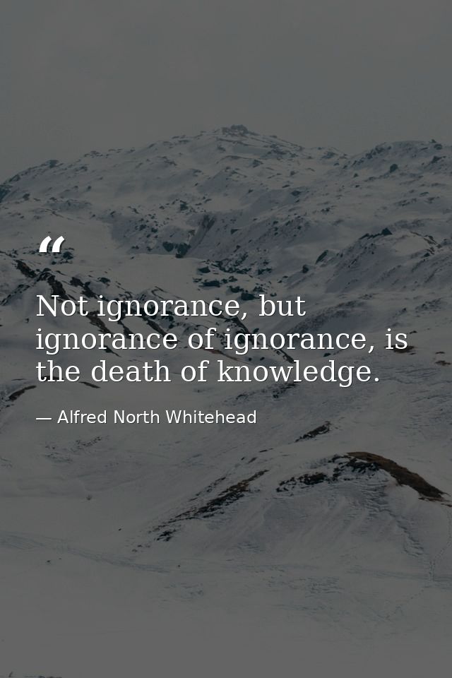 Not ignorance, but ignorance of ignorance, is the death of knowledge. — Alfred North Whitehead