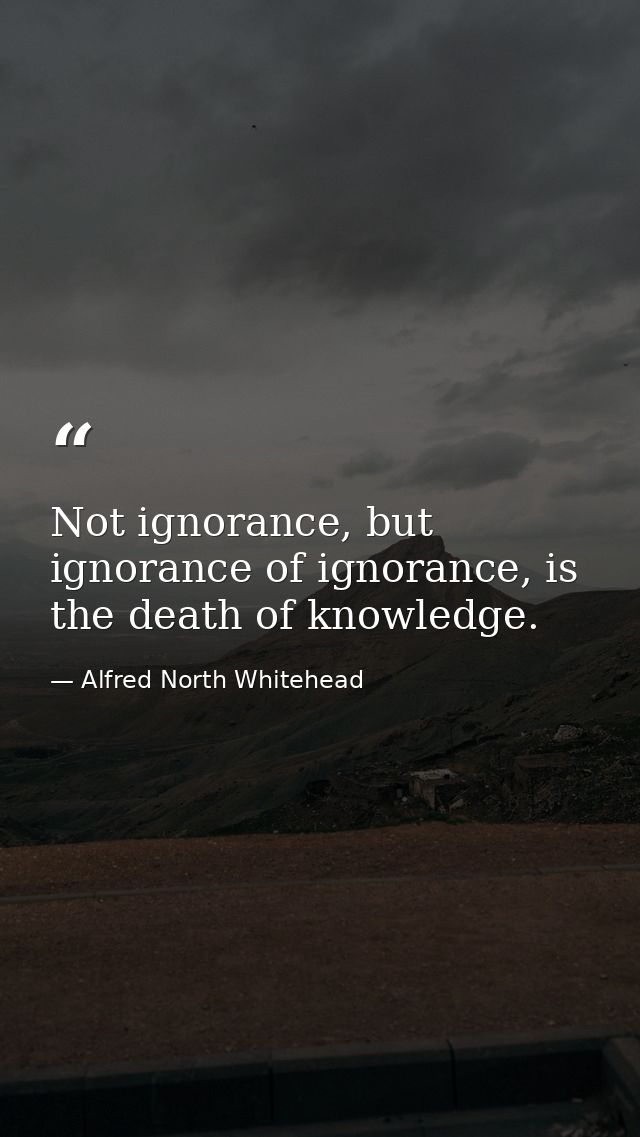 Not ignorance, but ignorance of ignorance, is the death of knowledge. — Alfred North Whitehead