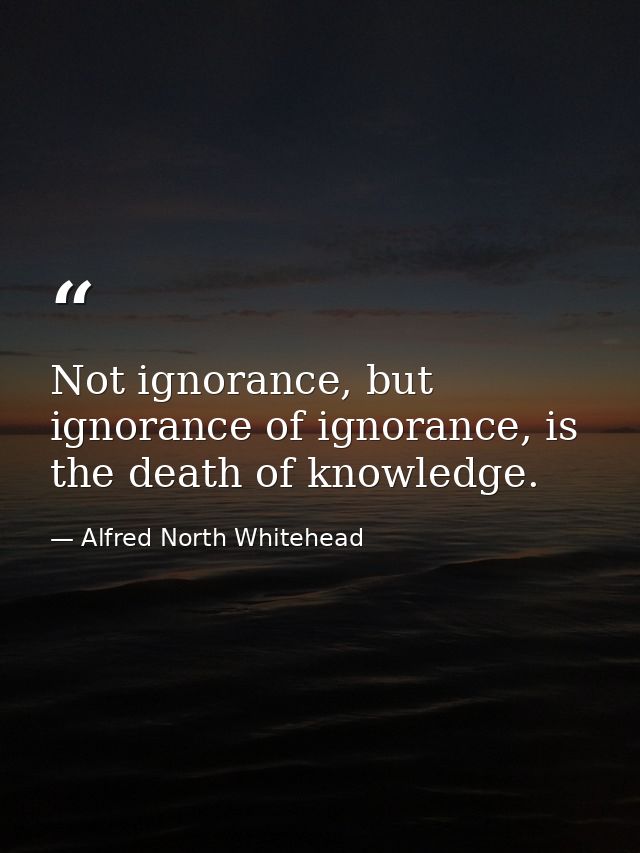 Not ignorance, but ignorance of ignorance, is the death of knowledge. — Alfred North Whitehead