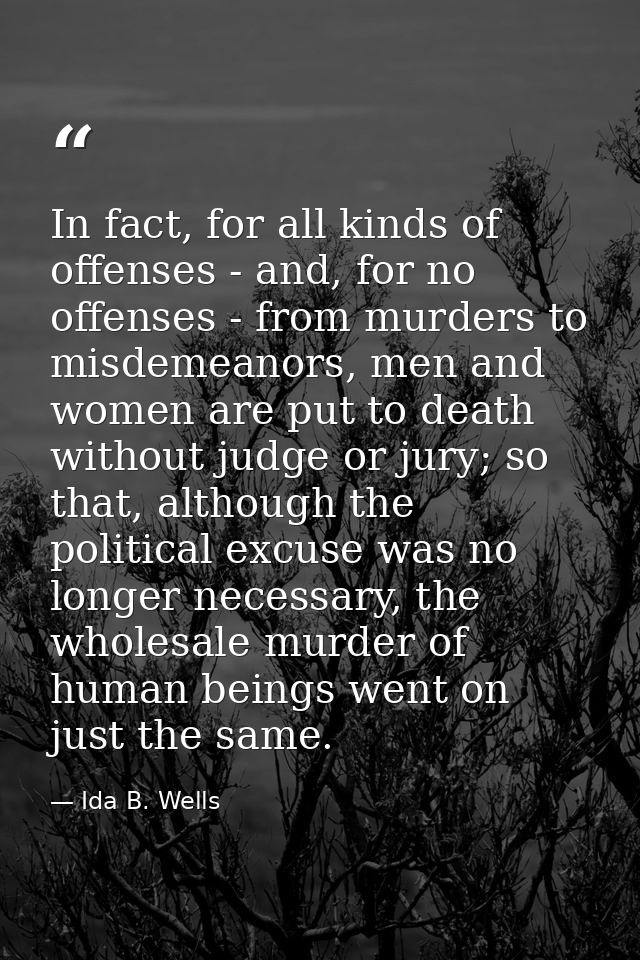 In fact, for all kinds of offenses - and, for no offenses - from murders to misdemeanors, men and women are put to death — Ida B. Wells