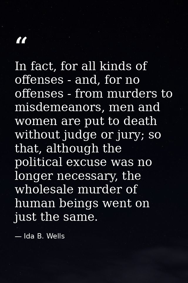 In fact, for all kinds of offenses - and, for no offenses - from murders to misdemeanors, men and women are put to death — Ida B. Wells