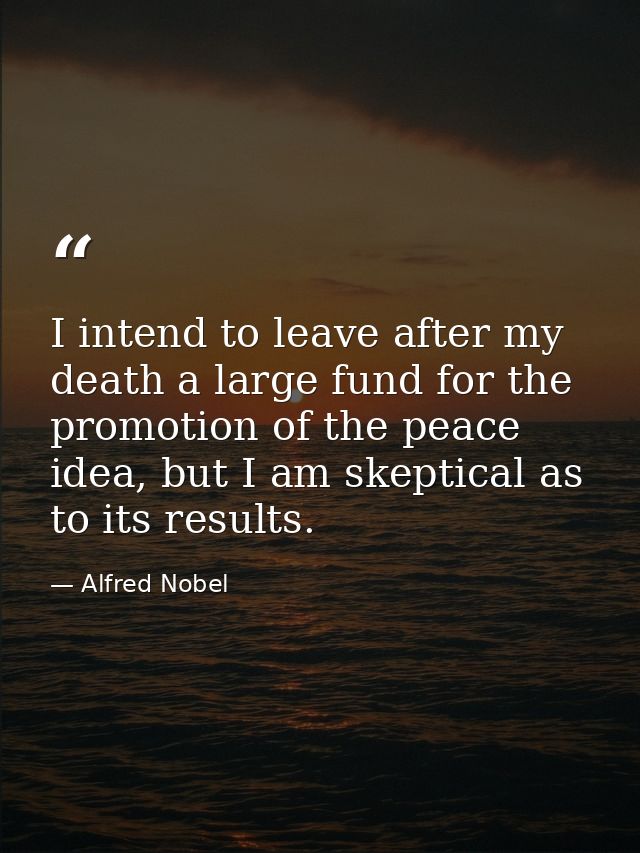 I intend to leave after my death a large fund for the promotion of the peace idea, but I am skeptical as to its results. — Alfred Nobel