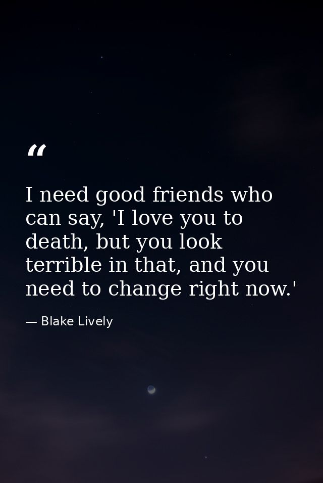 I need good friends who can say, 'I love you to death, but you look terrible in that, and you need to change right now.' — Blake Lively