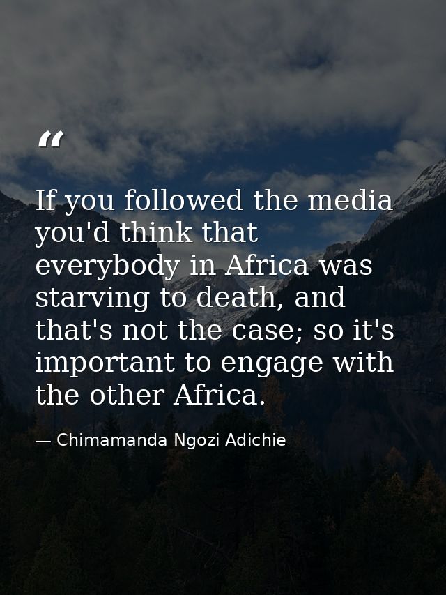 If you followed the media you'd think that everybody in Africa was starving to death, and that's not the case; so it's i — Chimamanda Ngozi Adichie
