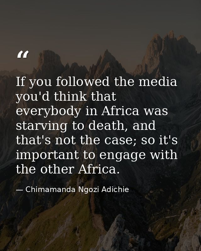 If you followed the media you'd think that everybody in Africa was starving to death, and that's not the case; so it's i — Chimamanda Ngozi Adichie