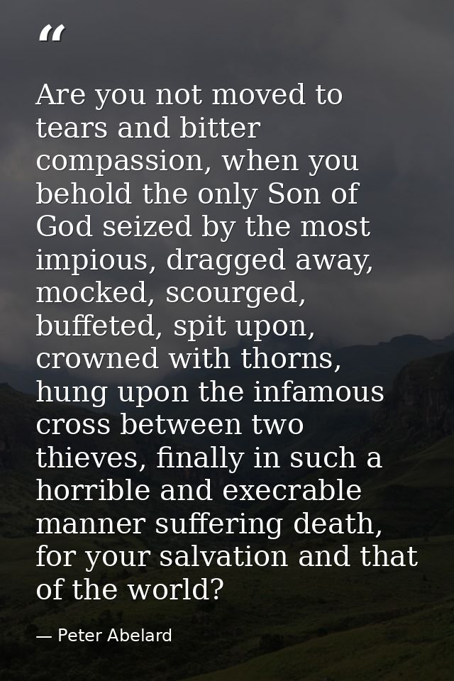 Are you not moved to tears and bitter compassion, when you behold the only Son of God seized by the most impious, dragge — Peter Abelard