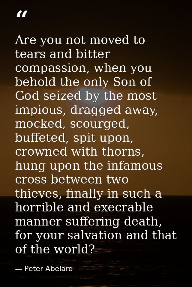 Are you not moved to tears and bitter compassion, when you behold the only Son of God seized by the most impious, dragge — Peter Abelard