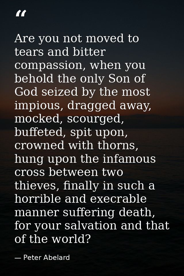 Are you not moved to tears and bitter compassion, when you behold the only Son of God seized by the most impious, dragge — Peter Abelard