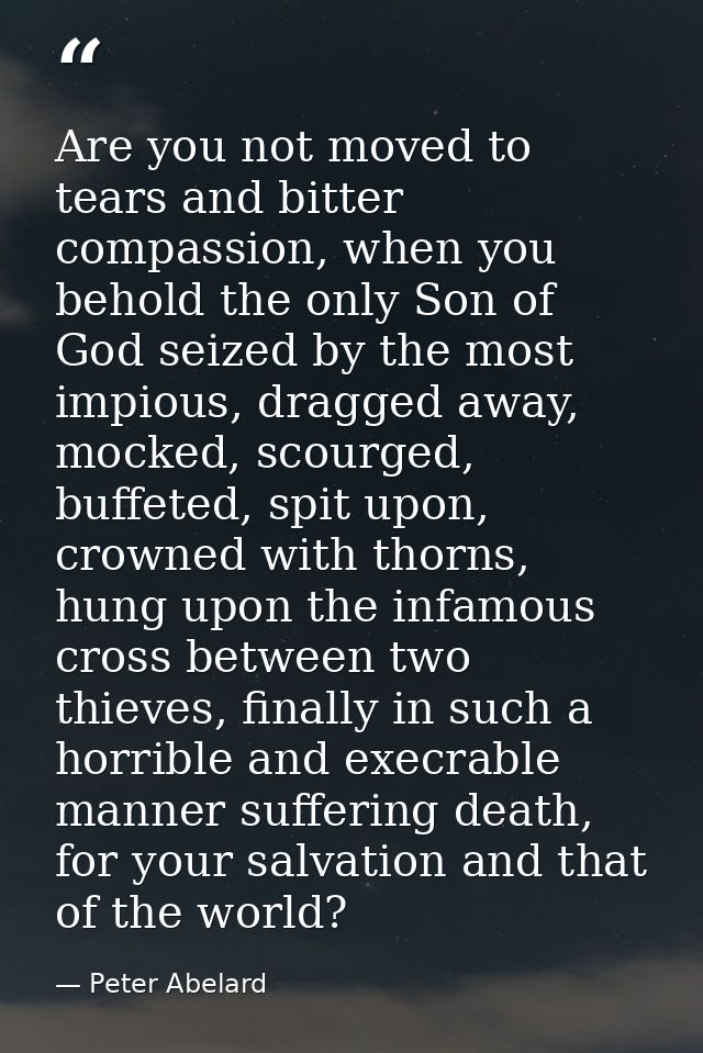 Are you not moved to tears and bitter compassion, when you behold the only Son of God seized by the most impious, dragge — Peter Abelard