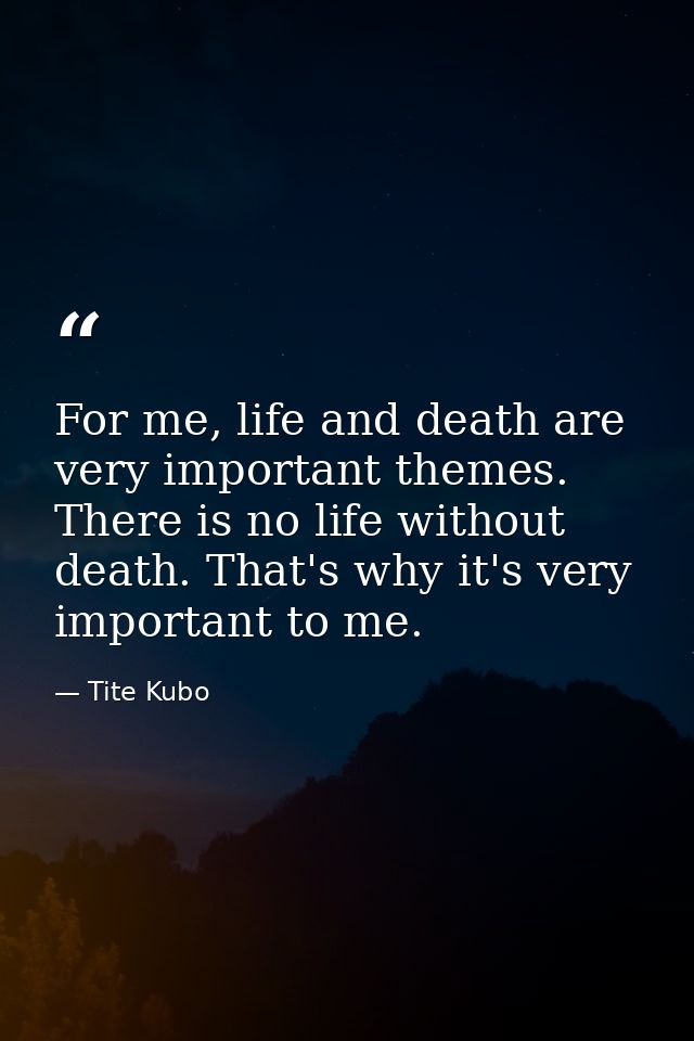 For me, life and death are very important themes. There is no life without death. That's why it's very important to me. — Tite Kubo