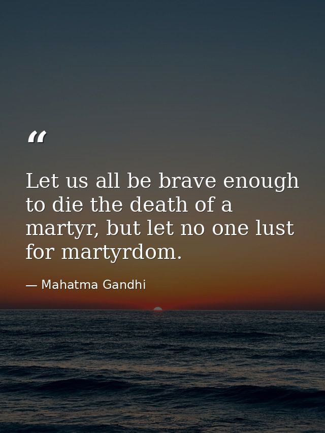 Let us all be brave enough to die the death of a martyr, but let no one lust for martyrdom. — Mahatma Gandhi