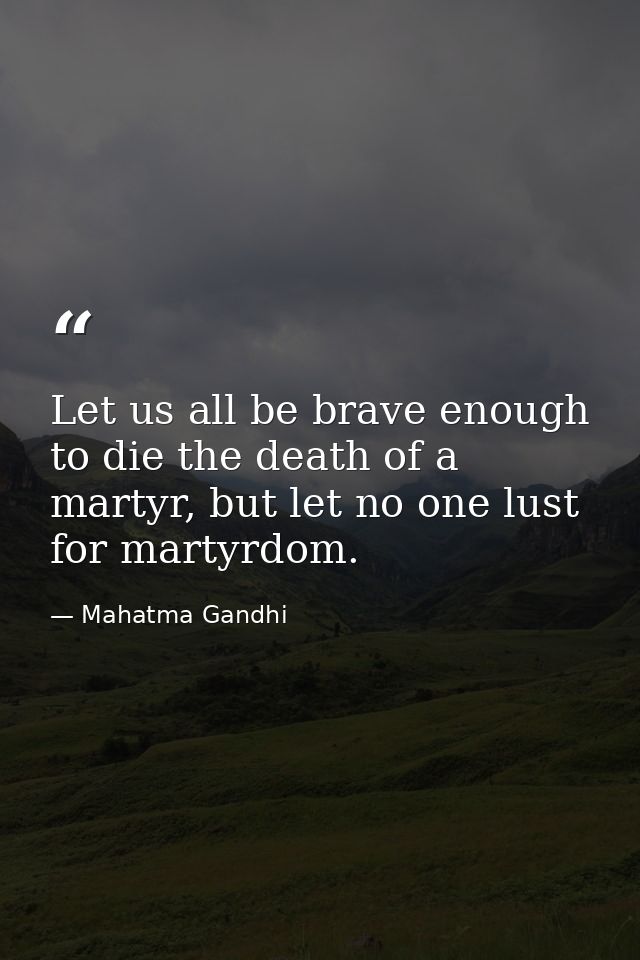 Let us all be brave enough to die the death of a martyr, but let no one lust for martyrdom. — Mahatma Gandhi