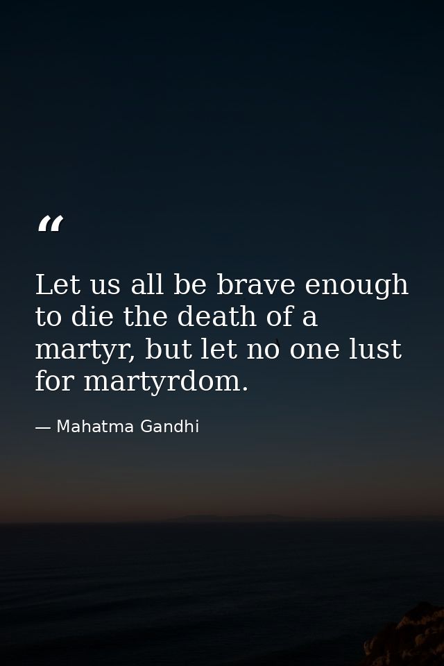 Let us all be brave enough to die the death of a martyr, but let no one lust for martyrdom. — Mahatma Gandhi