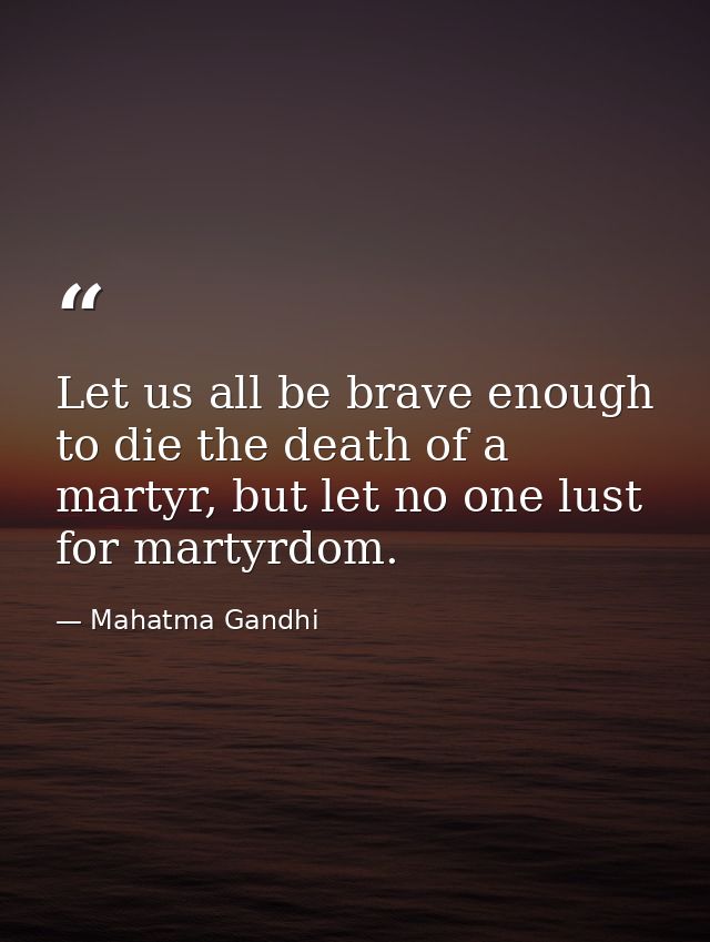 Let us all be brave enough to die the death of a martyr, but let no one lust for martyrdom. — Mahatma Gandhi