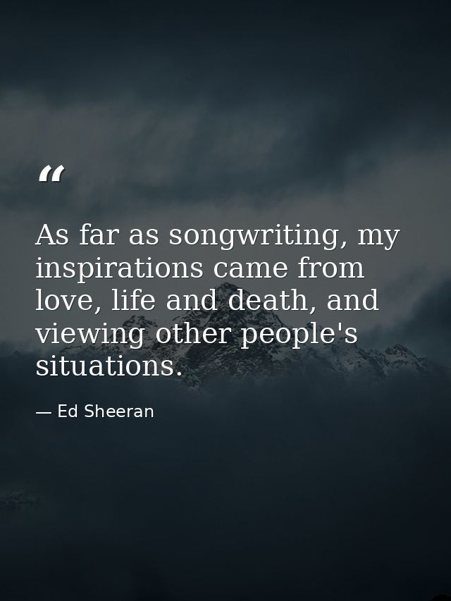 As far as songwriting, my inspirations came from love, life and death, and viewing other people's situations. — Ed Sheeran