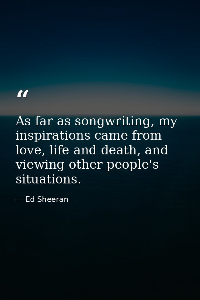 As far as songwriting, my inspirations came from love, life and death, and viewing other people's situations. — Ed Sheeran