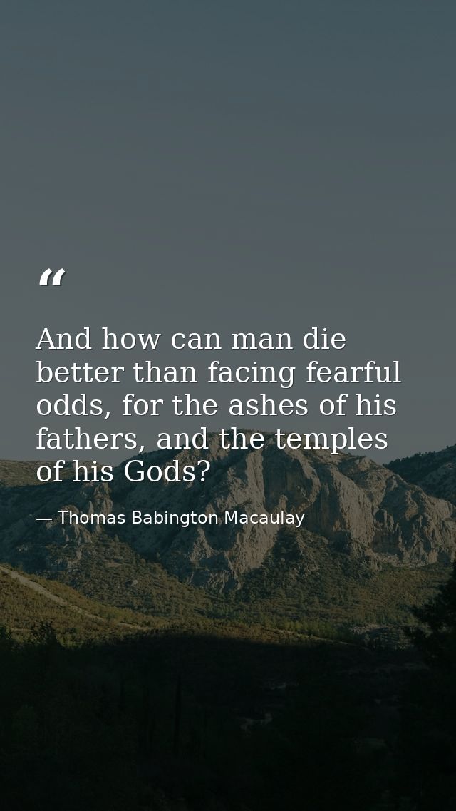 And how can man die better than facing fearful odds, for the ashes of his fathers, and the temples of his Gods? — Thomas Babington Macaulay