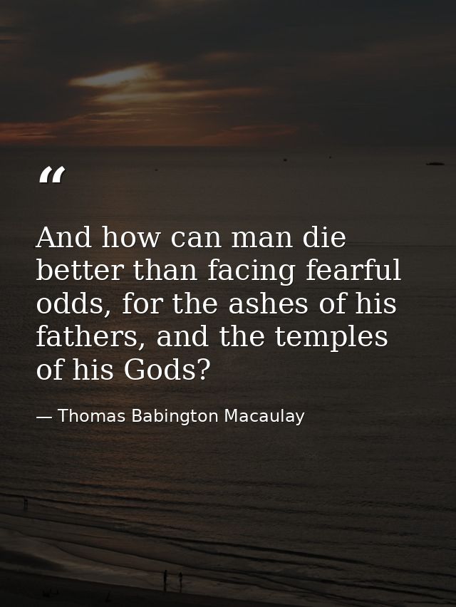 And how can man die better than facing fearful odds, for the ashes of his fathers, and the temples of his Gods? — Thomas Babington Macaulay