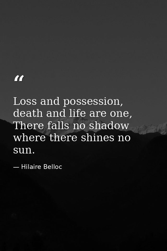 Loss and possession, death and life are one, There falls no shadow where there shines no sun. — Hilaire Belloc