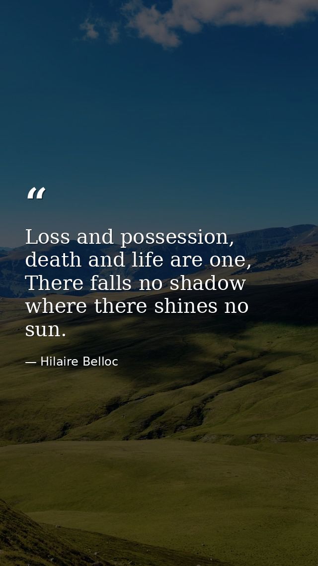Loss and possession, death and life are one, There falls no shadow where there shines no sun. — Hilaire Belloc