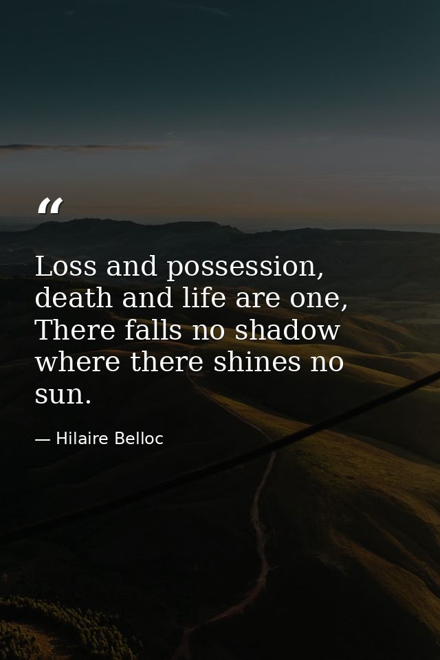 Loss and possession, death and life are one, There falls no shadow where there shines no sun. — Hilaire Belloc