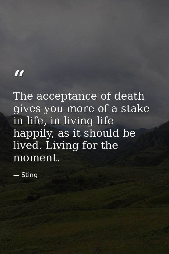 The acceptance of death gives you more of a stake in life, in living life happily, as it should be lived. Living for the — Sting