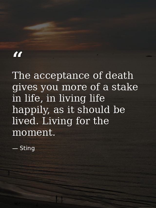 The acceptance of death gives you more of a stake in life, in living life happily, as it should be lived. Living for the — Sting