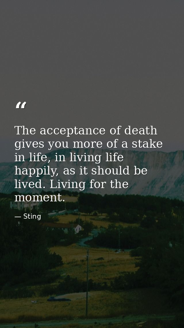 The acceptance of death gives you more of a stake in life, in living life happily, as it should be lived. Living for the — Sting