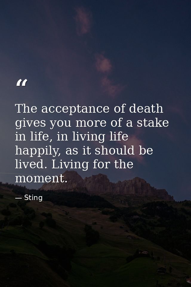 The acceptance of death gives you more of a stake in life, in living life happily, as it should be lived. Living for the — Sting