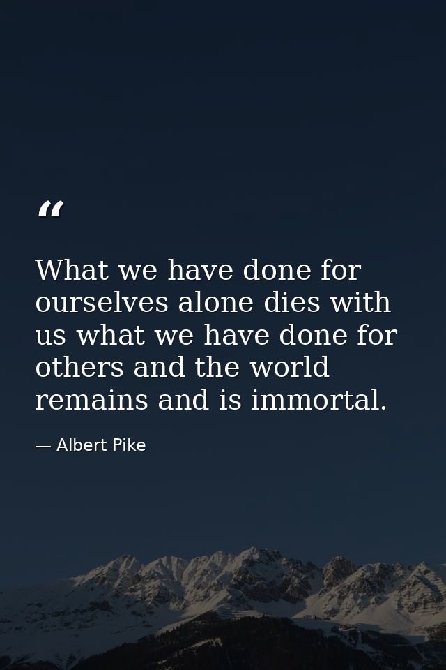 What we have done for ourselves alone dies with us what we have done for others and the world remains and is immortal. — Albert Pike