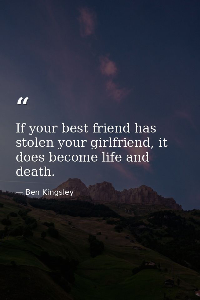If your best friend has stolen your girlfriend, it does become life and death. — Ben Kingsley