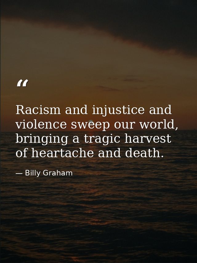 Racism and injustice and violence sweep our world, bringing a tragic harvest of heartache and death. — Billy Graham