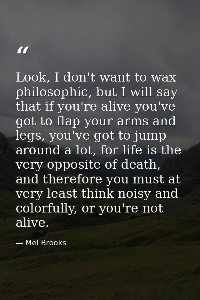 Look, I don't want to wax philosophic, but I will say that if you're alive you've got to flap your arms and legs, you've — Mel Brooks