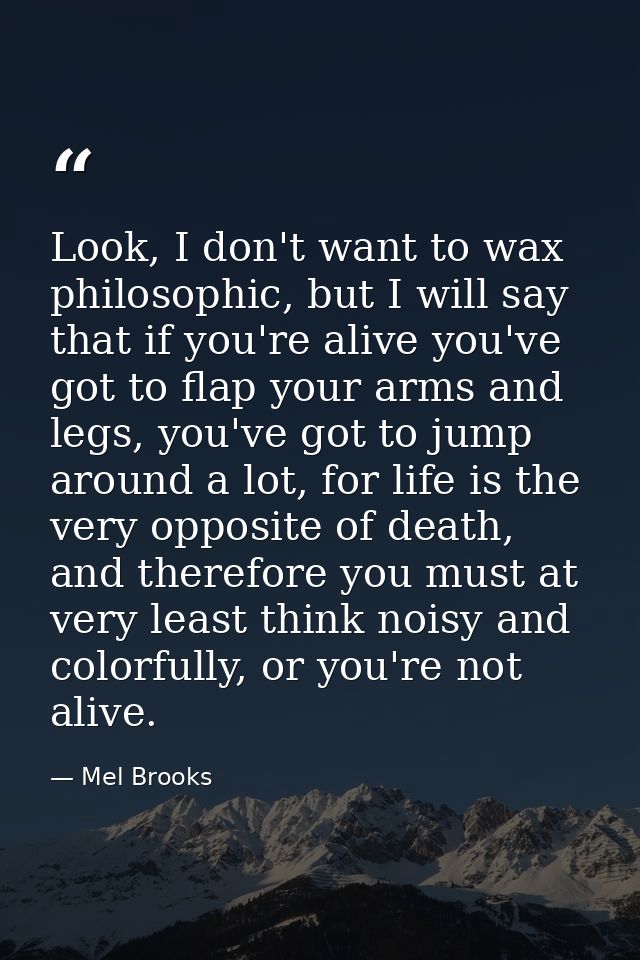 Look, I don't want to wax philosophic, but I will say that if you're alive you've got to flap your arms and legs, you've — Mel Brooks