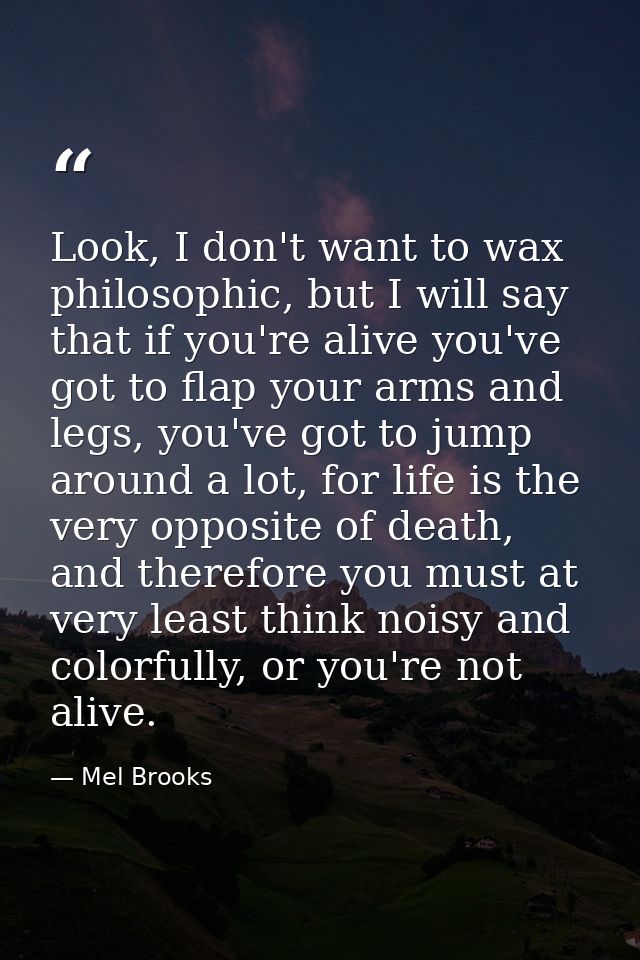 Look, I don't want to wax philosophic, but I will say that if you're alive you've got to flap your arms and legs, you've — Mel Brooks