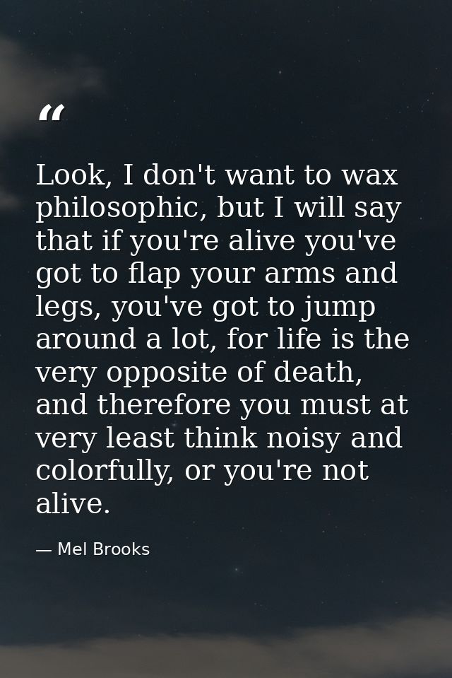 Look, I don't want to wax philosophic, but I will say that if you're alive you've got to flap your arms and legs, you've — Mel Brooks