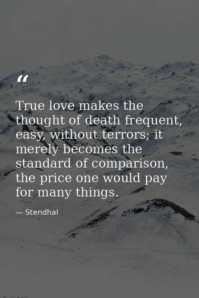 True love makes the thought of death frequent, easy, without terrors; it merely becomes the standard of comparison, the  — Stendhal