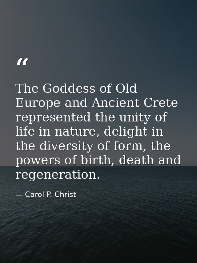 The Goddess of Old Europe and Ancient Crete represented the unity of life in nature, delight in the diversity of form, t — Carol P. Christ