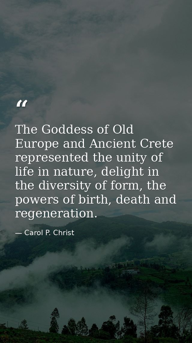 The Goddess of Old Europe and Ancient Crete represented the unity of life in nature, delight in the diversity of form, t — Carol P. Christ