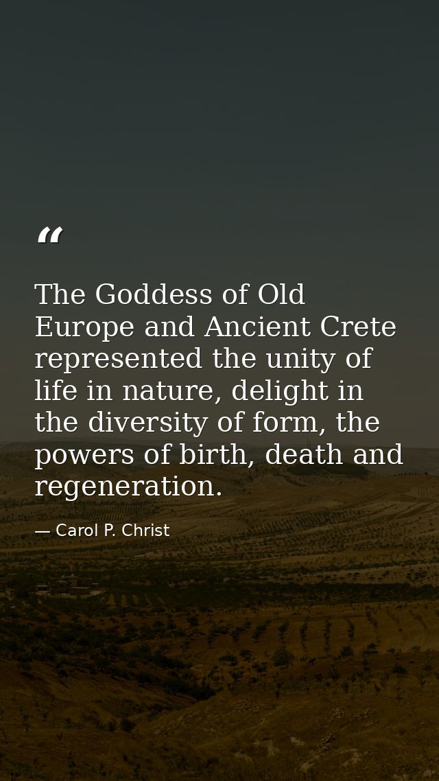 The Goddess of Old Europe and Ancient Crete represented the unity of life in nature, delight in the diversity of form, t — Carol P. Christ
