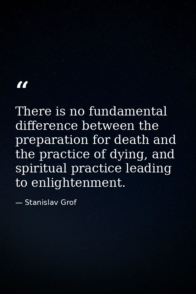 There is no fundamental difference between the preparation for death and the practice of dying, and spiritual practice l — Stanislav Grof
