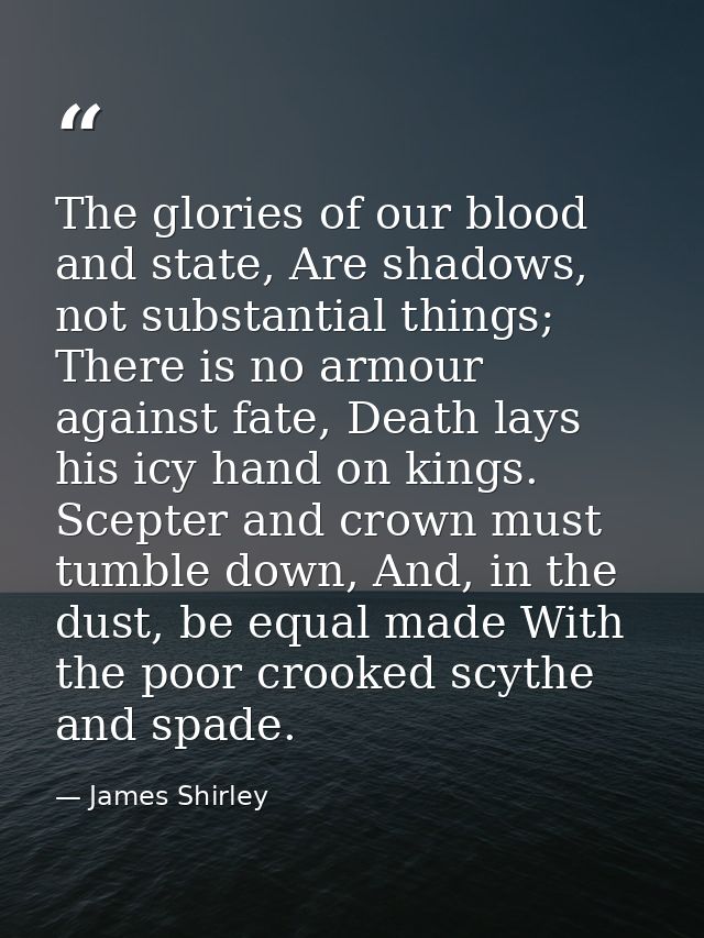 The glories of our blood and state, Are shadows, not substantial things; There is no armour against fate, Death lays his — James Shirley