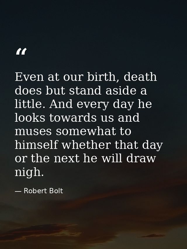 Even at our birth, death does but stand aside a little. And every day he looks towards us and muses somewhat to himself  — Robert Bolt