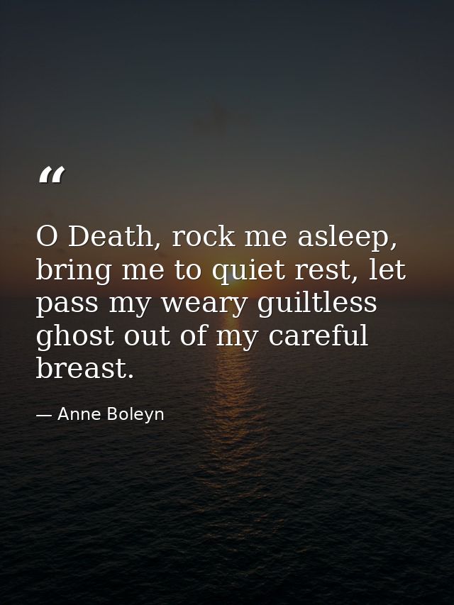 O Death, rock me asleep, bring me to quiet rest, let pass my weary guiltless ghost out of my careful breast. — Anne Boleyn