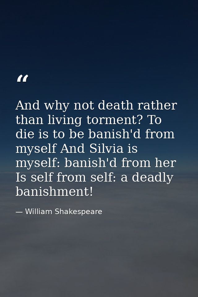 And why not death rather than living torment? To die is to be banish'd from myself And Silvia is myself: banish'd from h — William Shakespeare