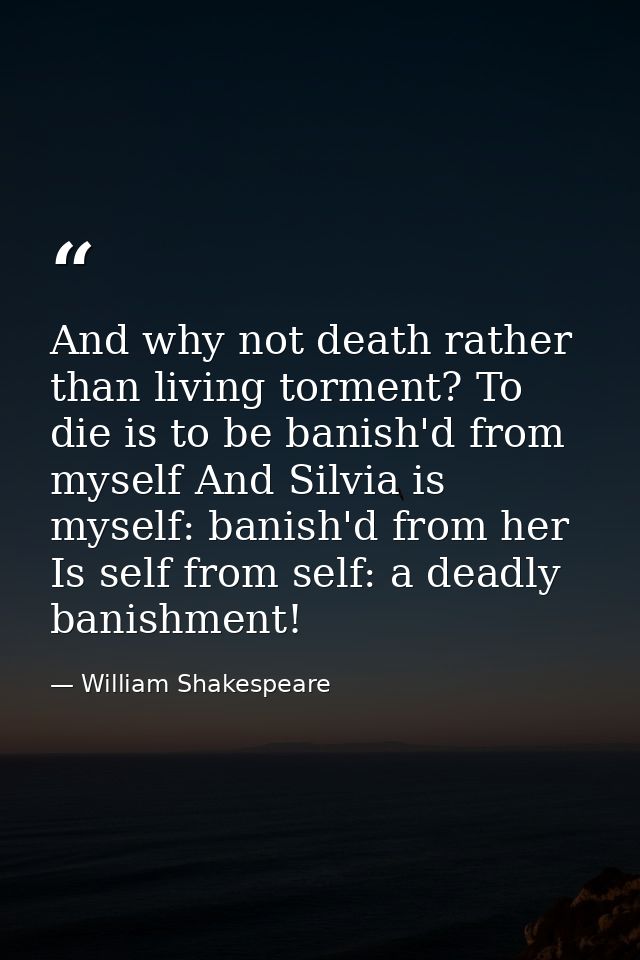 And why not death rather than living torment? To die is to be banish'd from myself And Silvia is myself: banish'd from h — William Shakespeare