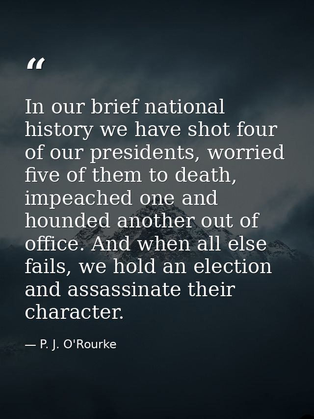 In our brief national history we have shot four of our presidents, worried five of them to death, impeached one and houn — P. J. O'Rourke
